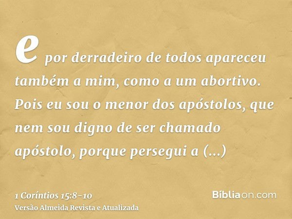 e por derradeiro de todos apareceu também a mim, como a um abortivo.Pois eu sou o menor dos apóstolos, que nem sou digno de ser chamado apóstolo, porque persegu