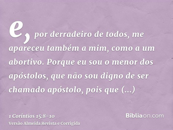 e, por derradeiro de todos, me apareceu também a mim, como a um abortivo.Porque eu sou o menor dos apóstolos, que não sou digno de ser chamado apóstolo, pois qu