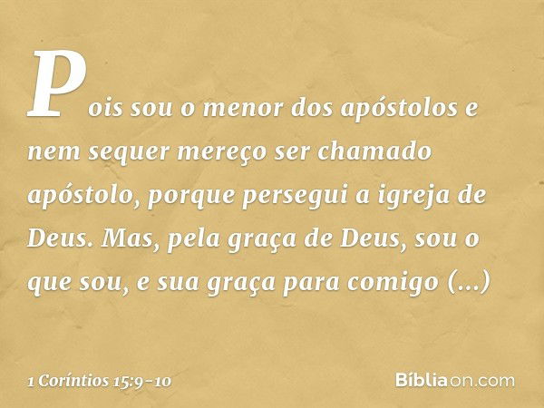 Pois sou o menor dos apóstolos e nem sequer mereço ser chamado apóstolo, porque persegui a igreja de Deus. Mas, pela graça de Deus, sou o que sou, e sua graça p