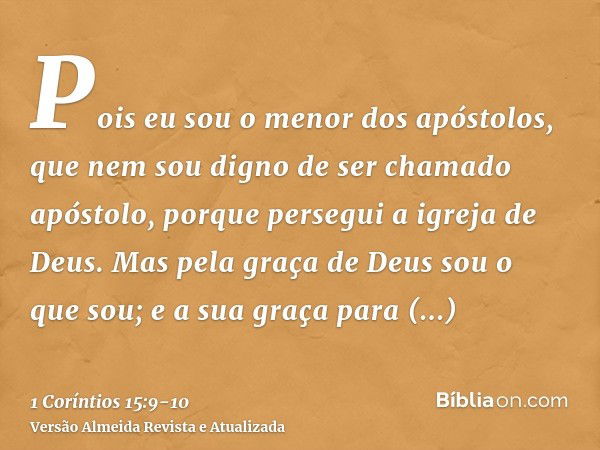 Pois eu sou o menor dos apóstolos, que nem sou digno de ser chamado apóstolo, porque persegui a igreja de Deus.Mas pela graça de Deus sou o que sou; e a sua gra