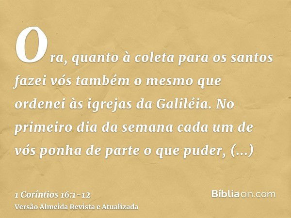 Ora, quanto à coleta para os santos fazei vós também o mesmo que ordenei às igrejas da Galiléia.No primeiro dia da semana cada um de vós ponha de parte o que pu