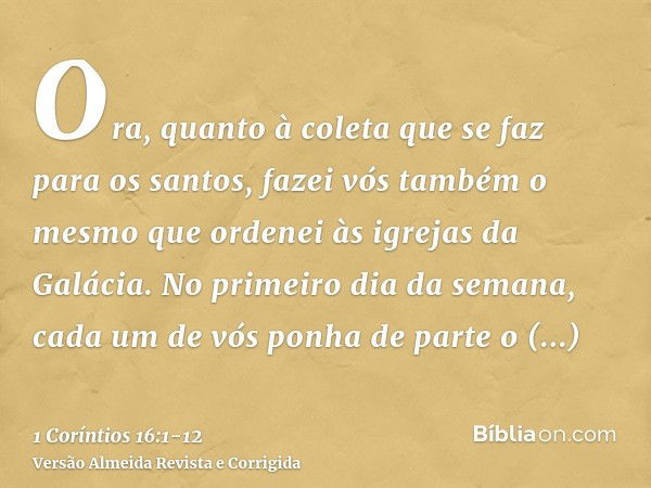 Ora, quanto à coleta que se faz para os santos, fazei vós também o mesmo que ordenei às igrejas da Galácia.No primeiro dia da semana, cada um de vós ponha de pa