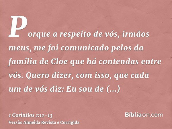 Porque a respeito de vós, irmãos meus, me foi comunicado pelos da família de Cloe que há contendas entre vós.Quero dizer, com isso, que cada um de vós diz: Eu s