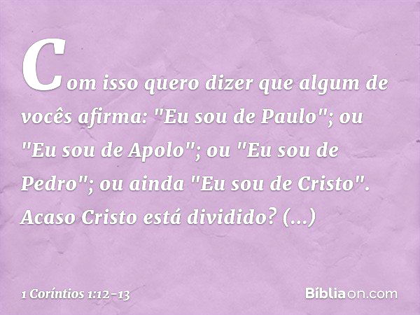 Com isso quero dizer que algum de vocês afirma: "Eu sou de Paulo"; ou "Eu sou de Apolo"; ou "Eu sou de Pedro"; ou ainda "Eu sou de Cristo". Acaso Cristo está di