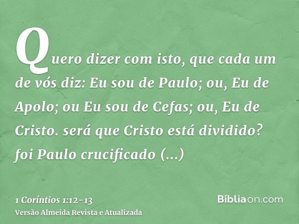 Quero dizer com isto, que cada um de vós diz: Eu sou de Paulo; ou, Eu de Apolo; ou Eu sou de Cefas; ou, Eu de Cristo.será que Cristo está dividido? foi Paulo cr