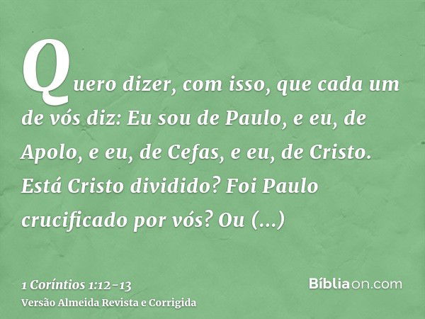 Quero dizer, com isso, que cada um de vós diz: Eu sou de Paulo, e eu, de Apolo, e eu, de Cefas, e eu, de Cristo.Está Cristo dividido? Foi Paulo crucificado por 