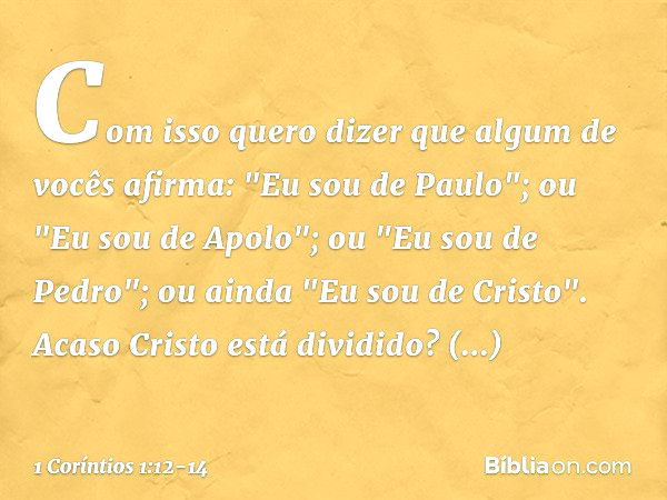 Com isso quero dizer que algum de vocês afirma: "Eu sou de Paulo"; ou "Eu sou de Apolo"; ou "Eu sou de Pedro"; ou ainda "Eu sou de Cristo". Acaso Cristo está di