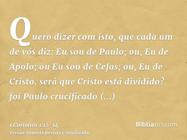 Quero dizer com isto, que cada um de vós diz: Eu sou de Paulo; ou, Eu de Apolo; ou Eu sou de Cefas; ou, Eu de Cristo.será que Cristo está dividido? foi Paulo cr