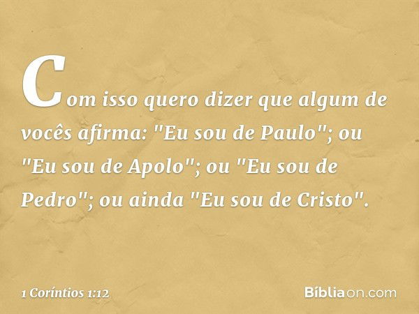 Com isso quero dizer que algum de vocês afirma: "Eu sou de Paulo"; ou "Eu sou de Apolo"; ou "Eu sou de Pedro"; ou ainda "Eu sou de Cristo". -- 1 Coríntios 1:12