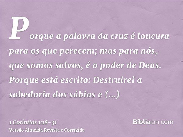 Porque a palavra da cruz é loucura para os que perecem; mas para nós, que somos salvos, é o poder de Deus.Porque está escrito: Destruirei a sabedoria dos sábios