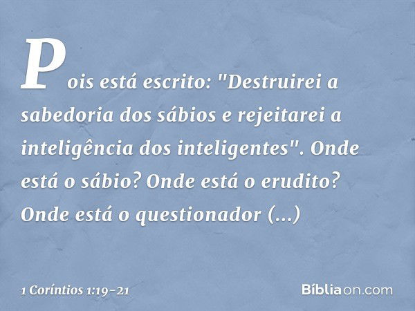 Pois está escrito:
"Destruirei a sabedoria
dos sábios
e rejeitarei a inteligência
dos inteligentes". Onde está o sábio? Onde está o erudito? Onde está o questio