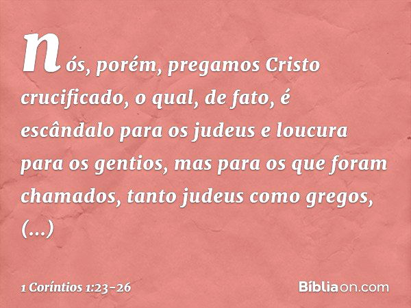 nós, porém, pregamos Cristo crucificado, o qual, de fato, é escândalo para os judeus e loucura para os gentios, mas para os que foram chamados, tanto judeus com