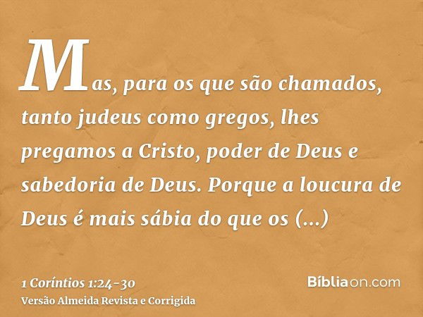 Mas, para os que são chamados, tanto judeus como gregos, lhes pregamos a Cristo, poder de Deus e sabedoria de Deus.Porque a loucura de Deus é mais sábia do que 