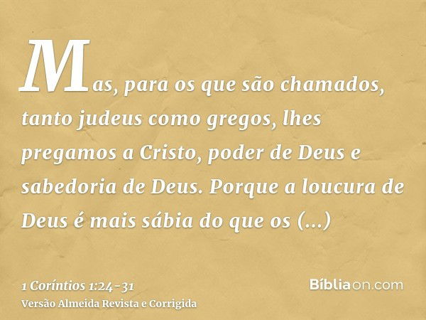 Mas, para os que são chamados, tanto judeus como gregos, lhes pregamos a Cristo, poder de Deus e sabedoria de Deus.Porque a loucura de Deus é mais sábia do que 