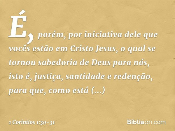 É, porém, por iniciativa dele que vocês estão em Cristo Jesus, o qual se tornou sabedoria de Deus para nós, isto é, justiça, santidade e redenção, para que, com