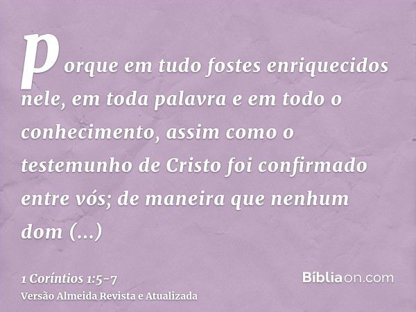 porque em tudo fostes enriquecidos nele, em toda palavra e em todo o conhecimento,assim como o testemunho de Cristo foi confirmado entre vós;de maneira que nenh