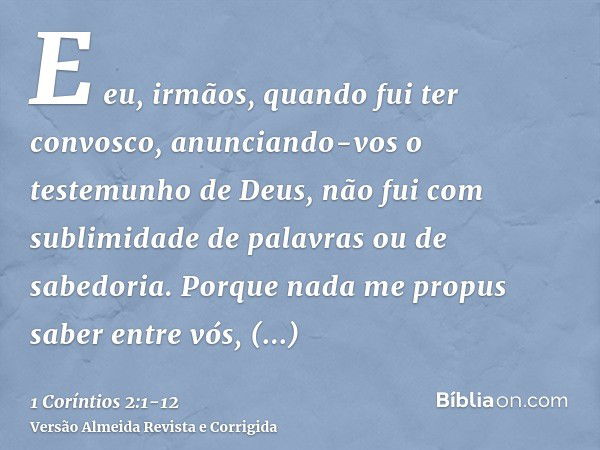 E eu, irmãos, quando fui ter convosco, anunciando-vos o testemunho de Deus, não fui com sublimidade de palavras ou de sabedoria.Porque nada me propus saber entr