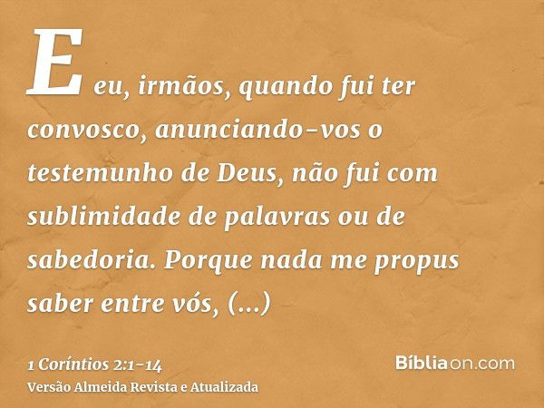 E eu, irmãos, quando fui ter convosco, anunciando-vos o testemunho de Deus, não fui com sublimidade de palavras ou de sabedoria.Porque nada me propus saber entr