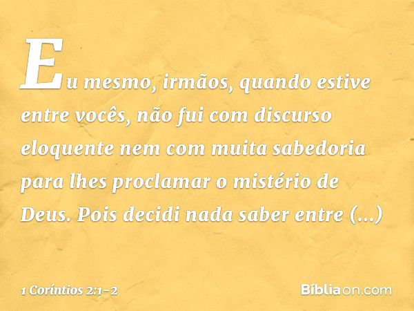 Eu mesmo, irmãos, quando estive entre vocês, não fui com discurso eloquente nem com muita sabedoria para lhes proclamar o mistério de Deus. Pois decidi nada sab