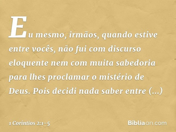 Eu mesmo, irmãos, quando estive entre vocês, não fui com discurso eloquente nem com muita sabedoria para lhes proclamar o mistério de Deus. Pois decidi nada sab