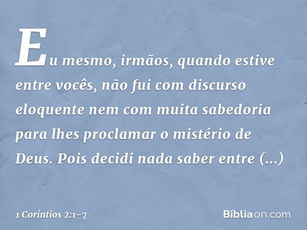 Eu mesmo, irmãos, quando estive entre vocês, não fui com discurso eloquente nem com muita sabedoria para lhes proclamar o mistério de Deus. Pois decidi nada sab