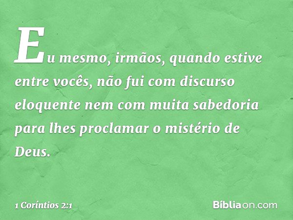 Eu mesmo, irmãos, quando estive entre vocês, não fui com discurso eloquente nem com muita sabedoria para lhes proclamar o mistério de Deus. -- 1 Coríntios 2:1