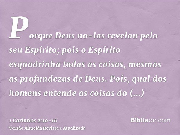 Porque Deus no-las revelou pelo seu Espírito; pois o Espírito esquadrinha todas as coisas, mesmos as profundezas de Deus.Pois, qual dos homens entende as coisas