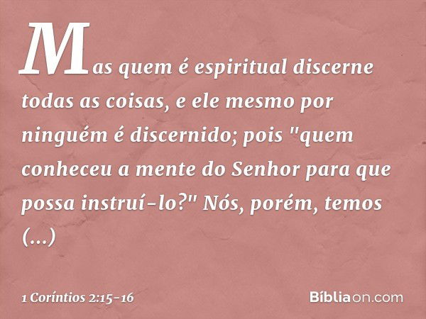 Mas quem é espiritual discerne todas as coisas, e ele mesmo por ninguém é discernido; pois "quem conheceu a mente
do Senhor
para que possa instruí-lo?"
Nós, por