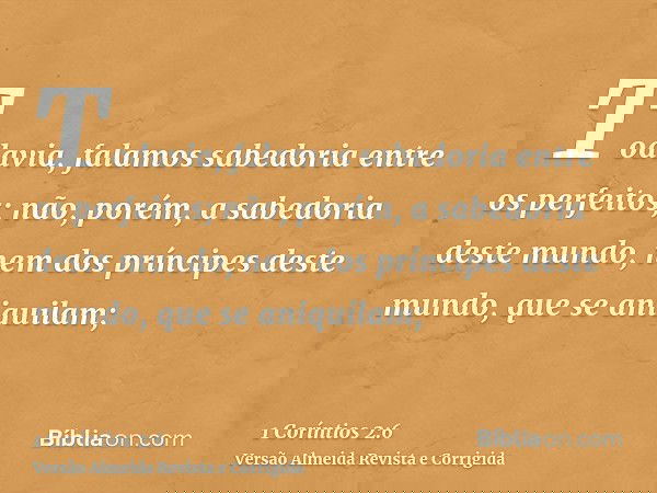 Todavia, falamos sabedoria entre os perfeitos; não, porém, a sabedoria deste mundo, nem dos príncipes deste mundo, que se aniquilam;
