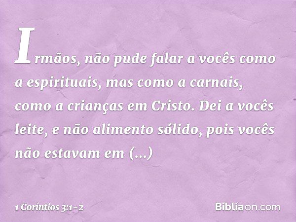 Irmãos, não pude falar a vocês como a espirituais, mas como a carnais, como a crianças em Cristo. Dei a vocês leite, e não alimento sólido, pois vocês não estav