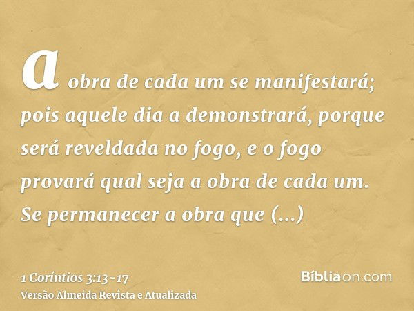 a obra de cada um se manifestará; pois aquele dia a demonstrará, porque será reveldada no fogo, e o fogo provará qual seja a obra de cada um.Se permanecer a obr