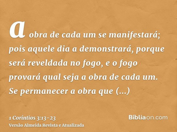 a obra de cada um se manifestará; pois aquele dia a demonstrará, porque será reveldada no fogo, e o fogo provará qual seja a obra de cada um.Se permanecer a obr