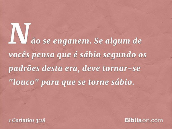 Não se enganem. Se algum de vocês pensa que é sábio segundo os padrões desta era, deve tornar-se "louco" para que se torne sábio. -- 1 Coríntios 3:18