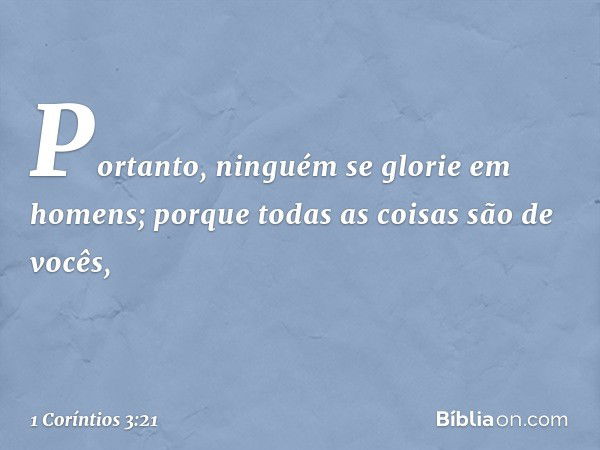 Portanto, ninguém se glorie em homens; porque todas as coisas são de vocês, -- 1 Coríntios 3:21