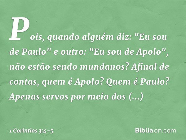 Pois, quando alguém diz: "Eu sou de Paulo" e outro: "Eu sou de Apolo", não estão sendo mundanos? Afinal de contas, quem é Apolo? Quem é Paulo? Apenas servos por