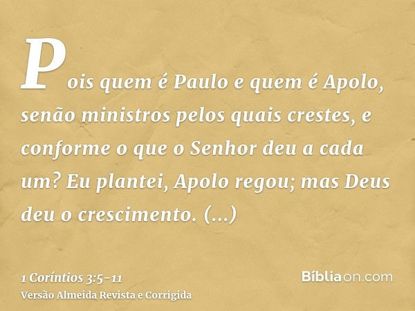 Pois quem é Paulo e quem é Apolo, senão ministros pelos quais crestes, e conforme o que o Senhor deu a cada um?Eu plantei, Apolo regou; mas Deus deu o crescimen