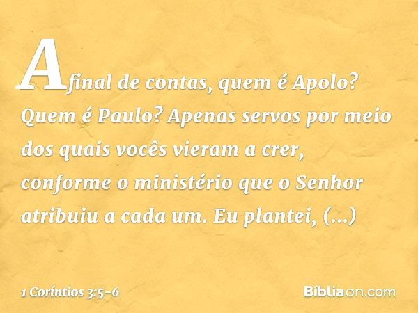 Afinal de contas, quem é Apolo? Quem é Paulo? Apenas servos por meio dos quais vocês vieram a crer, conforme o ministério que o Senhor atribuiu a cada um. Eu pl