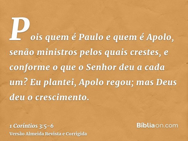 Pois quem é Paulo e quem é Apolo, senão ministros pelos quais crestes, e conforme o que o Senhor deu a cada um?Eu plantei, Apolo regou; mas Deus deu o crescimen