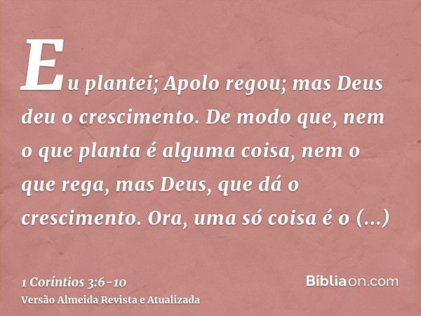 Eu plantei; Apolo regou; mas Deus deu o crescimento.De modo que, nem o que planta é alguma coisa, nem o que rega, mas Deus, que dá o crescimento.Ora, uma só coi