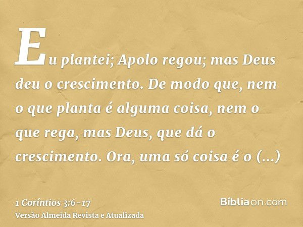 Eu plantei; Apolo regou; mas Deus deu o crescimento.De modo que, nem o que planta é alguma coisa, nem o que rega, mas Deus, que dá o crescimento.Ora, uma só coi