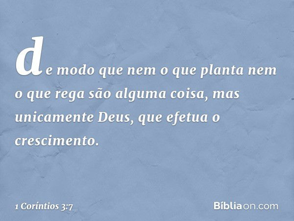 de modo que nem o que planta nem o que rega são alguma coisa, mas unicamente Deus, que efetua o crescimento. -- 1 Coríntios 3:7