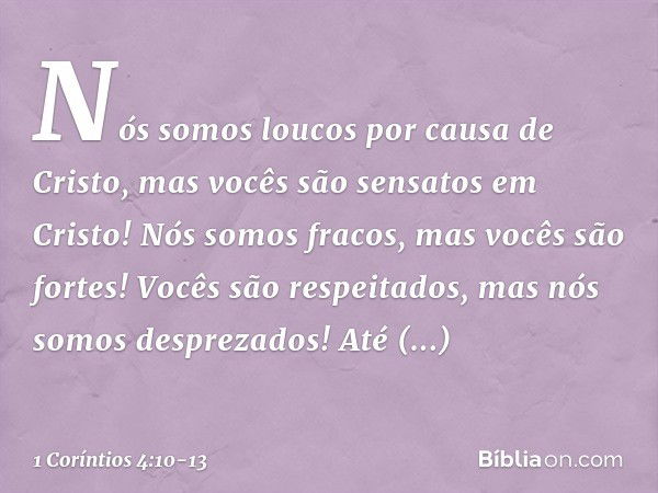 Nós somos loucos por causa de Cristo, mas vocês são sensatos em Cristo! Nós somos fracos, mas vocês são fortes! Vocês são respeitados, mas nós somos desprezados