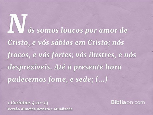 Nós somos loucos por amor de Cristo, e vós sábios em Cristo; nós fracos, e vós fortes; vós ilustres, e nós desprezíveis.Até a presente hora padecemos fome, e se