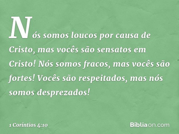 Nós somos loucos por causa de Cristo, mas vocês são sensatos em Cristo! Nós somos fracos, mas vocês são fortes! Vocês são respeitados, mas nós somos desprezados