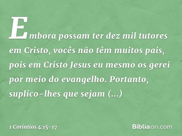 Embora possam ter dez mil tutores em Cristo, vocês não têm muitos pais, pois em Cristo Jesus eu mesmo os gerei por meio do evangelho. Portanto, suplico-lhes que