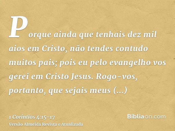 Porque ainda que tenhais dez mil aios em Cristo, não tendes contudo muitos pais; pois eu pelo evangelho vos gerei em Cristo Jesus.Rogo-vos, portanto, que sejais