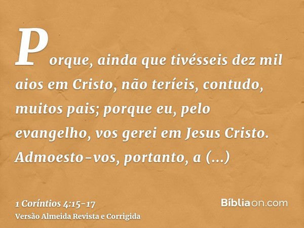 Porque, ainda que tivésseis dez mil aios em Cristo, não teríeis, contudo, muitos pais; porque eu, pelo evangelho, vos gerei em Jesus Cristo.Admoesto-vos, portan