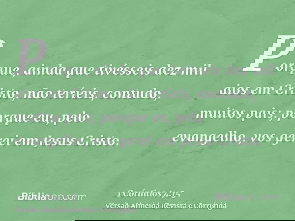 Porque, ainda que tivésseis dez mil aios em Cristo, não teríeis, contudo, muitos pais; porque eu, pelo evangelho, vos gerei em Jesus Cristo.