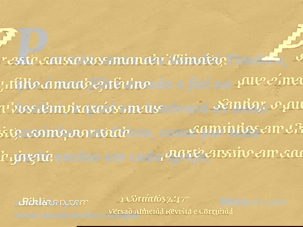 Por esta causa vos mandei Timóteo, que é meu filho amado e fiel no Senhor, o qual vos lembrará os meus caminhos em Cristo, como por toda parte ensino em cada ig