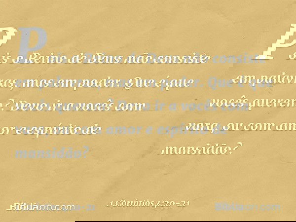 Pois o Reino de Deus não consiste em palavras, mas em poder. Que é que vocês querem? Devo ir a vocês com vara, ou com amor e espírito de mansidão? -- 1 Coríntio